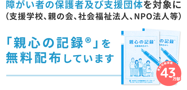 障がい者の保護者及び支援団体（支援学校、親の会、社会福祉法人、NPO法人等）を対象に「親心の記録®」の無料配布を行っています