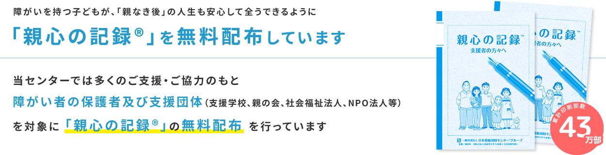 当センターでは多くのご支援・ご協力のもと障がい者の保護者及び支援団体（支援学校、親の会、社会福祉法人、NPO法人等）を対象に「親心の記録®」の無料配布を行っています