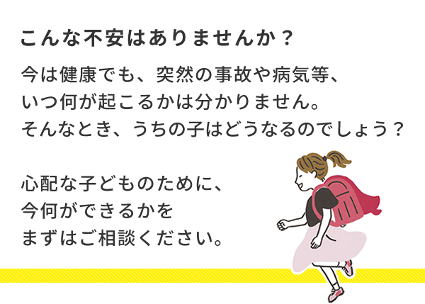 こんな不安あはりませんか?今は健康でも、突然の事故や病気等、いつ何が起こるかは分かりません。そんなとき、うちの子はどうなるのでしょう?心配な子どものために、今何ができるかをまずはご相談ください。